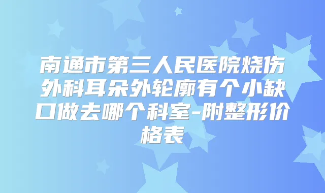 南通市第三人民医院烧伤外科耳朵外轮廓有个小缺口做去哪个科室-附整形价格表