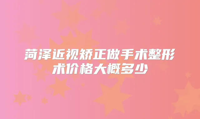 菏泽近视矫正做手术整形术价格大概多少