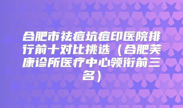 合肥市祛痘坑痘印医院排行前十对比挑选（合肥芙康诊所医疗中心领衔前三名）