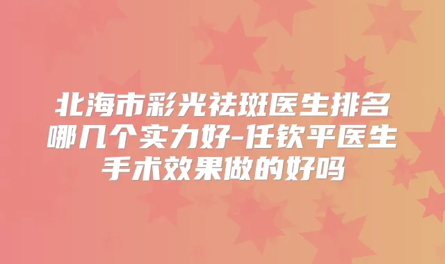 北海市彩光祛斑医生排名哪几个实力好-任钦平医生手术效果做的好吗