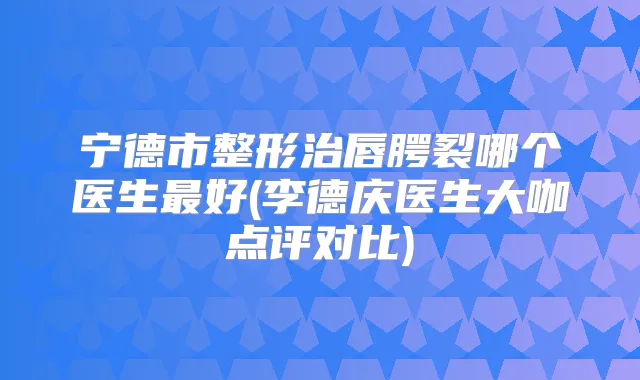 宁德市整形治唇腭裂哪个医生好(李德庆医生大咖点评对比)