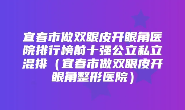 宜春市做双眼皮开眼角医院排行榜前十强公立私立混排（宜春市做双眼皮开眼角整形医院）