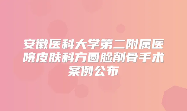 安徽医科大学第二附属医院皮肤科方圆脸削骨手术案例公布