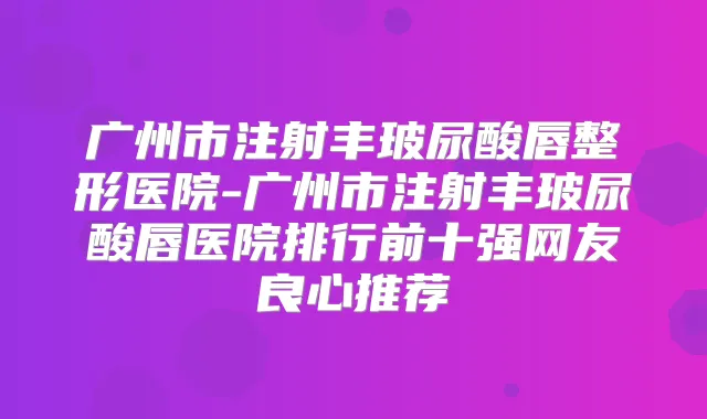 广州市注射丰玻尿酸唇整形医院-广州市注射丰玻尿酸唇医院排行前十强网友良心推荐