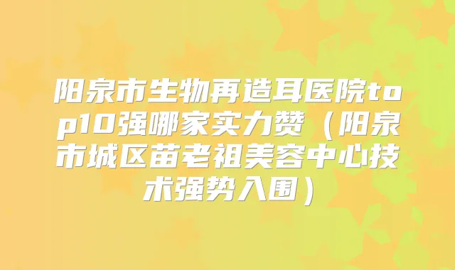 阳泉市生物再造耳医院top10强哪家实力赞(阳泉市城区苗老祖美容中心技术强势入围)