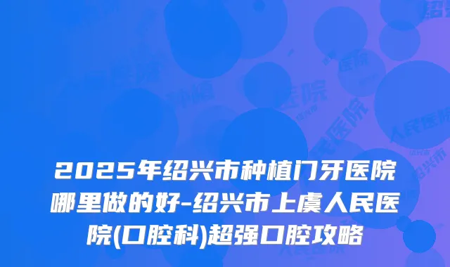 2025年绍兴市种植门牙医院哪里做的好-绍兴市上虞人民医院(口腔科)超强口腔攻略