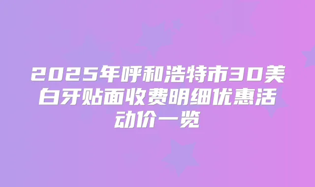 2025年呼和浩特市3D美白牙贴面收费明细优惠活动价一览