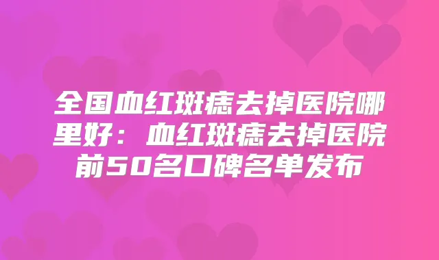 全国血红斑痣去掉医院哪里好:血红斑痣去掉医院前50名口碑名单发布