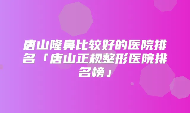唐山隆鼻比较好的医院排名「唐山正规整形医院排名榜」