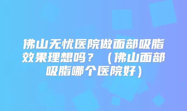 佛山无忧医院做面部吸脂效果理想吗?(佛山面部吸脂哪个医院好)