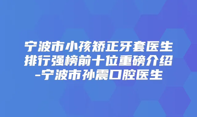 宁波市小孩矫正牙套医生排行强榜前十位重磅介绍-宁波市孙震口腔医生