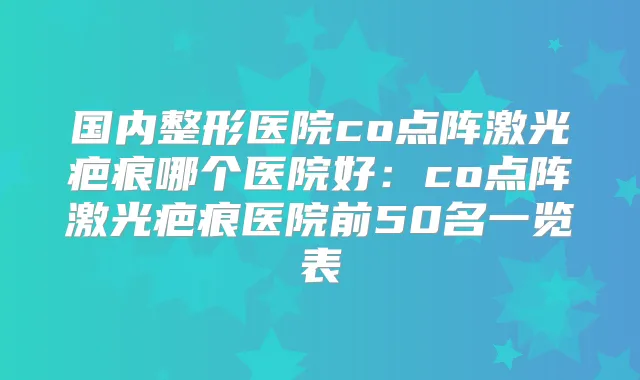 国内整形医院co点阵激光疤痕哪个医院好:co点阵激光疤痕医院前50名一览表