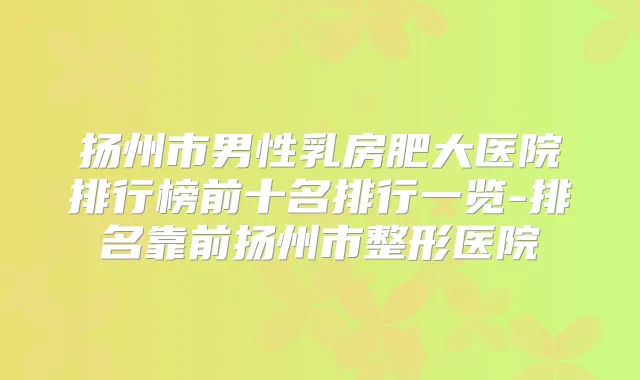 扬州市男性乳房肥大医院排行榜前十名排行一览-排名靠前扬州市整形医院