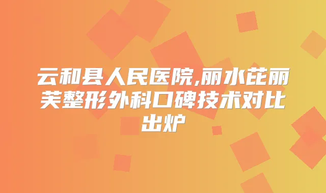 云和县人民医院,丽水芘丽芙整形外科口碑技术对比出炉