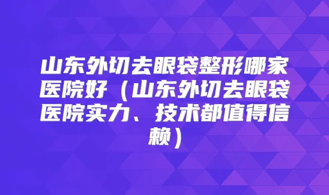山东外切去眼袋整形哪家医院好(山东外切去眼袋医院实力、技术都值得信赖)