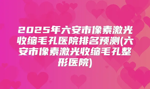 2025年六安市像素激光收缩毛孔医院排名预测(六安市像素激光收缩毛孔整形医院)