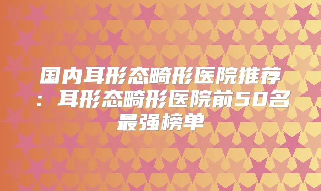 国内耳形态畸形医院推荐:耳形态畸形医院前50名强榜单