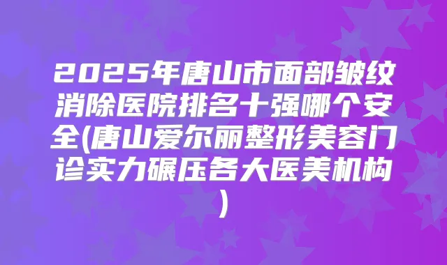2025年唐山市面部皱纹消除医院排名十强哪个安全(唐山爱尔丽整形美容门诊实力碾压各大医美机构)