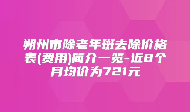 朔州市除老年斑去除价格表(费用)简介一览-近8个月均价为721元