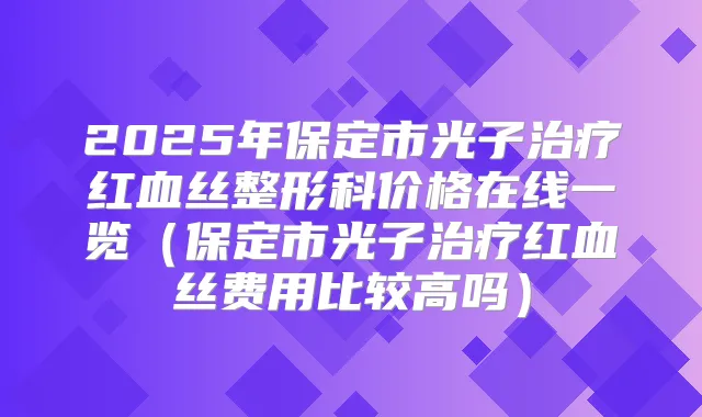 2025年保定市光子红血丝整形科价格在线一览（保定市光子红血丝费用比较高吗）