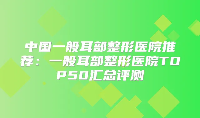 中国一般耳部整形医院推荐:一般耳部整形医院TOP50汇总评测