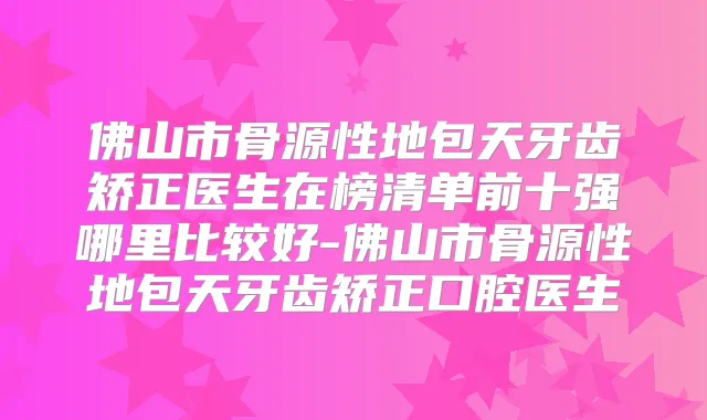 佛山市骨源性地包天牙齿矫正医生在榜清单前十强哪里比较好-佛山市骨源性地包天牙齿矫正口腔医生