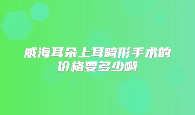 威海耳朵上耳畸形手术的价格要多少啊