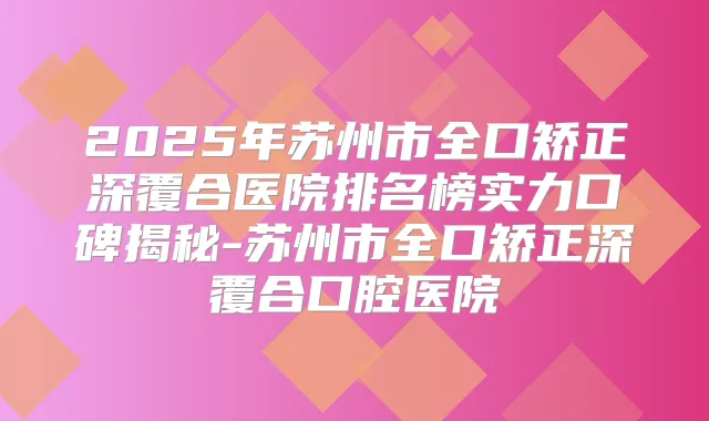 2025年苏州市全口矫正深覆合医院排名榜实力口碑揭秘-苏州市全口矫正深覆合口腔医院