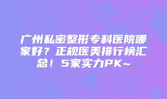 广州私密整形专科医院哪家好？正规医美排行榜汇总！5家实力PK~