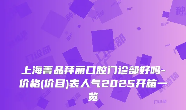 上海菁品拜丽口腔门诊部好吗-价格(价目)表人气2025开箱一览