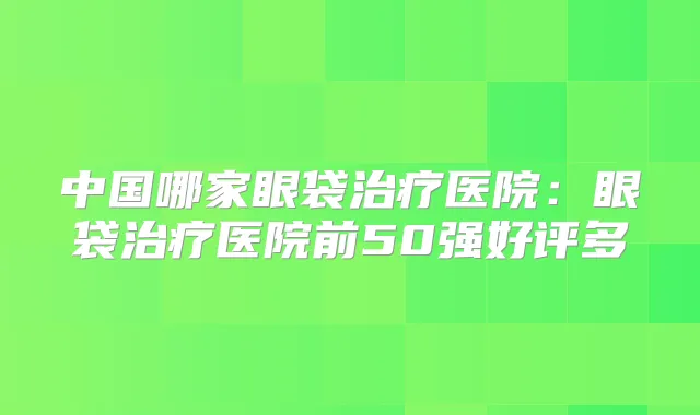 中国哪家眼袋医院:眼袋医院前50强好评多
