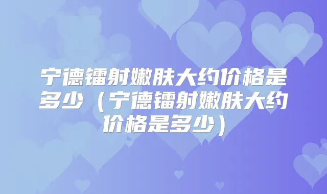 宁德镭射嫩肤大约价格是多少（宁德镭射嫩肤大约价格是多少）