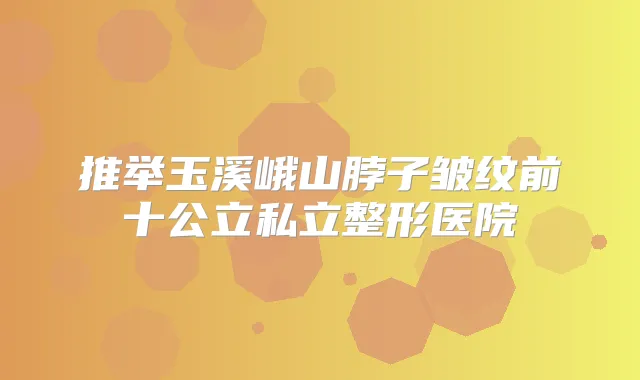 推举玉溪峨山脖子皱纹前十公立私立整形医院