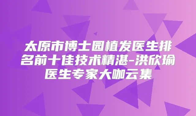 太原市博士园植发医生排名前十佳技术精湛-洪欣瑜医生专家大咖云集