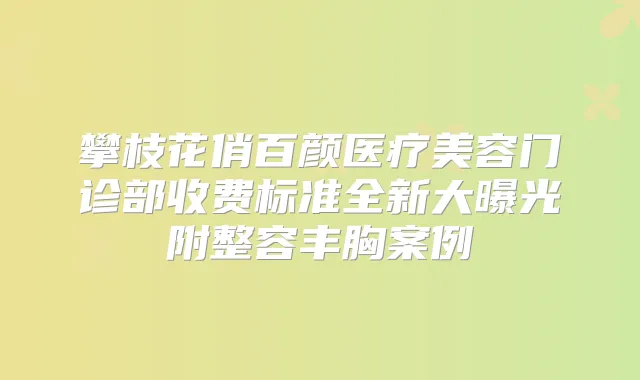 攀枝花俏百颜医疗美容门诊部收费标准全新大曝光附整容丰胸案例