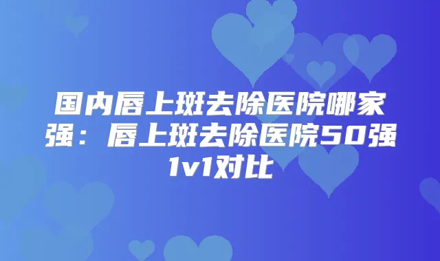 国内唇上斑去除医院哪家强：唇上斑去除医院50强1v1对比