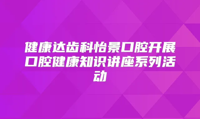 健康达齿科怡景口腔开展口腔健康知识讲座系列活动