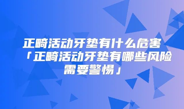 正畸活动牙垫有什么危害「正畸活动牙垫有哪些风险需要警惕」