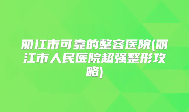 丽江市可靠的整容医院(丽江市人民医院超强整形攻略)