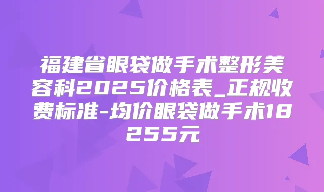 福建省眼袋做手术整形美容科2025价格表_正规收费标准-均价眼袋做手术18255元