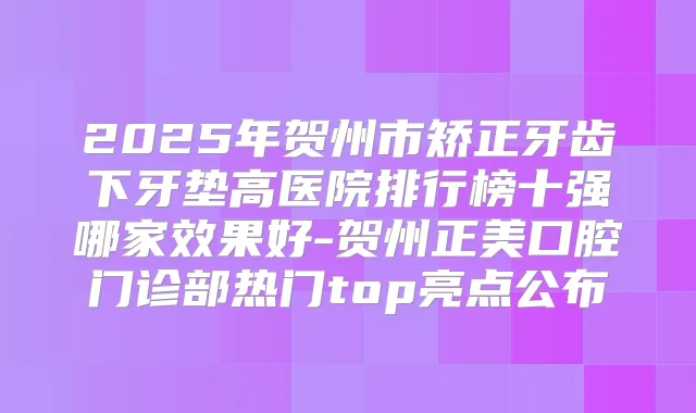 2025年贺州市矫正牙齿下牙垫高医院排行榜十强哪家效果好-贺州正美口腔门诊部热门top亮点公布