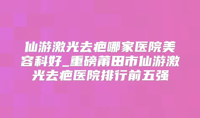 仙游激光去疤哪家医院美容科好_重磅莆田市仙游激光去疤医院排行前五强
