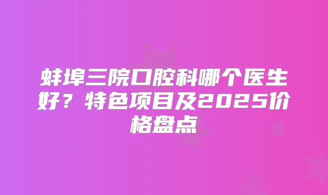 蚌埠三院口腔科哪个医生好？特色项目及2025价格盘点