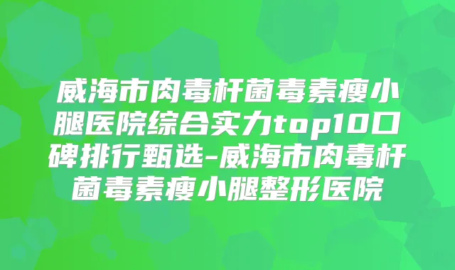 威海市毒素瘦小腿医院综合实力top10口碑排行甄选-威海市毒素瘦小腿整形医院