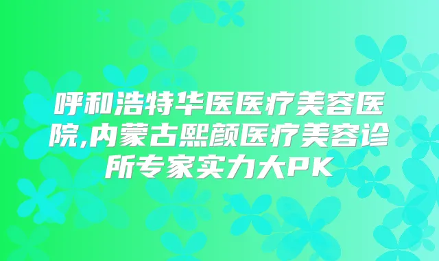 呼和浩特华医医疗美容医院,内蒙古熙颜医疗美容诊所专家实力大PK