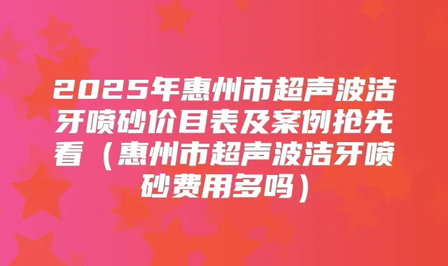2025年惠州市超声波洁牙喷砂价目表及案例抢先看（惠州市超声波洁牙喷砂费用多吗）
