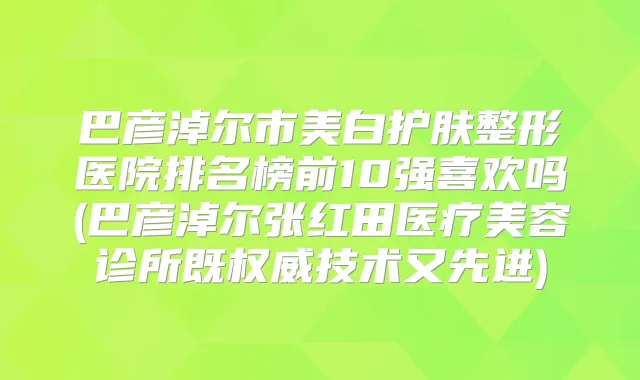 巴彦淖尔市美白护肤整形医院排名榜前10强喜欢吗(巴彦淖尔张红田医疗美容诊所既技术又先进)