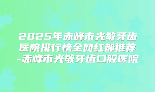 2025年赤峰市光敏牙齿医院排行榜全网红都推荐-赤峰市光敏牙齿口腔医院
