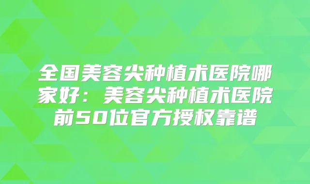 全国美容尖种植术医院哪家好:美容尖种植术医院前50位官方授权靠谱