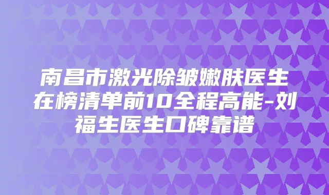 南昌市激光除皱嫩肤医生在榜清单前10全程高能-刘福生医生口碑靠谱